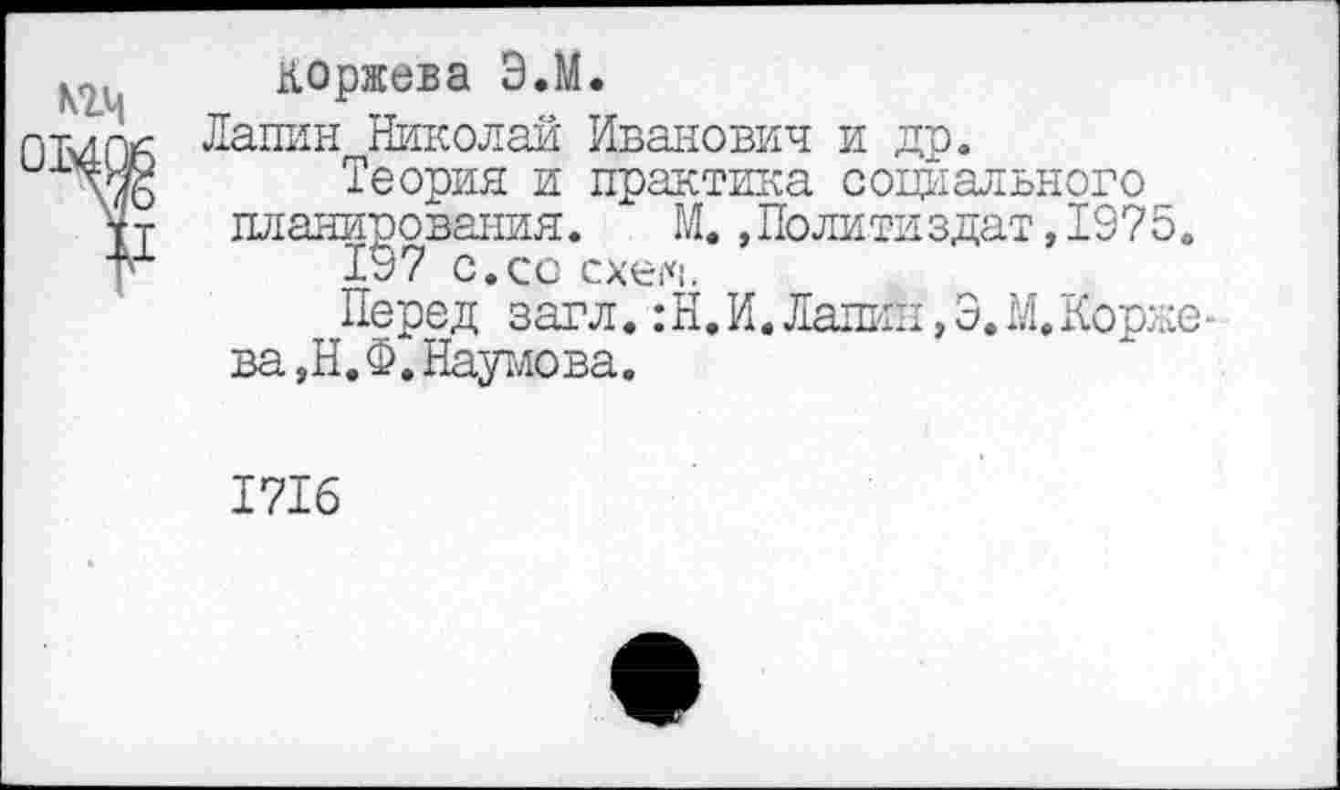 ﻿коржева Э.М.
01406 Лаш1н Николай Иванович и др.
\ж Теория и практика социального
¥Т планирования. М.»Политиздат,1975.
197 с.со схем.
Перед загл. :Н.И. Лапин,Э.М.Корке-
ва,Н.Ф. Наумова.
1716